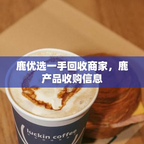 鹿优选一手回收商家,鹿产品收购信息