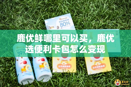 鹿优鲜哪里可以买，鹿优选便利卡包怎么变现